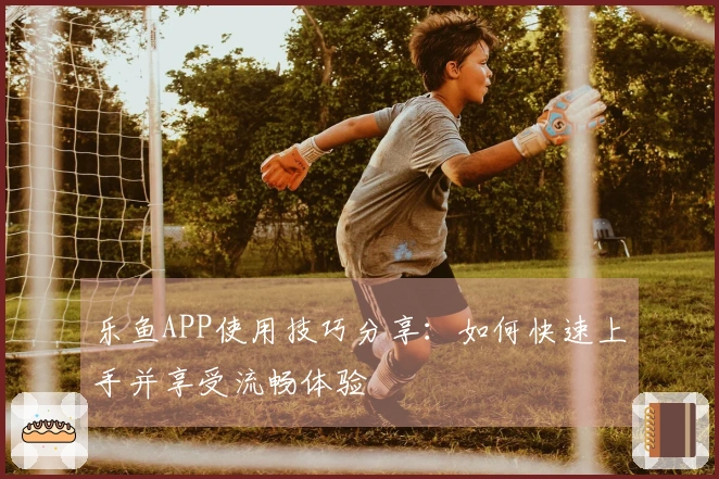 乐鱼APP使用技巧分享：如何快速上手并享受流畅体验