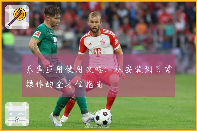 乐鱼应用使用攻略：从安装到日常操作的全方位指南