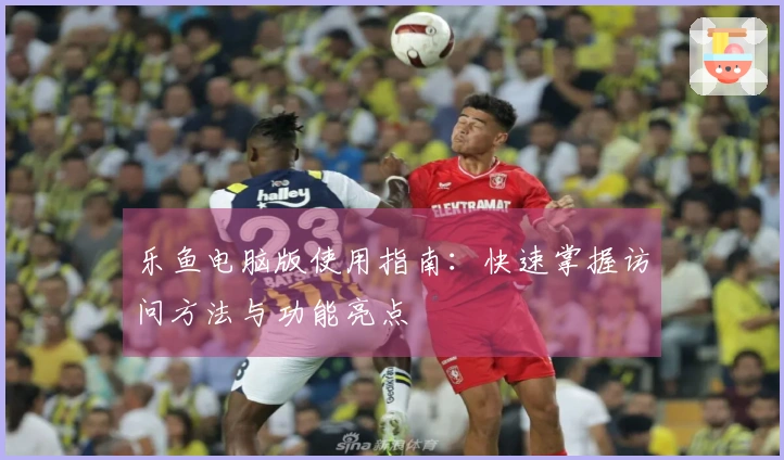 乐鱼电脑版使用指南：快速掌握访问方法与功能亮点