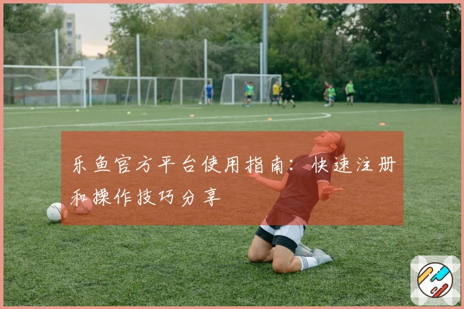 乐鱼官方平台使用指南：快速注册和操作技巧分享