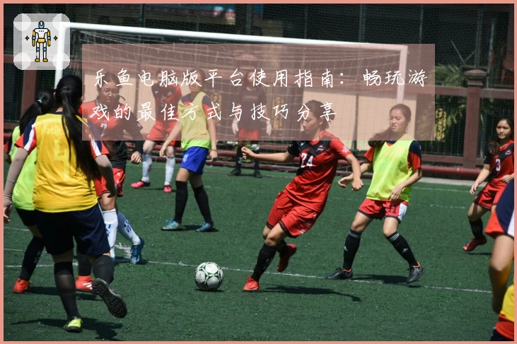 乐鱼电脑版平台使用指南：畅玩游戏的最佳方式与技巧分享