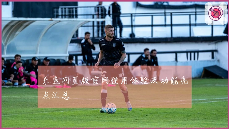 乐鱼网页版官网使用体验及功能亮点汇总