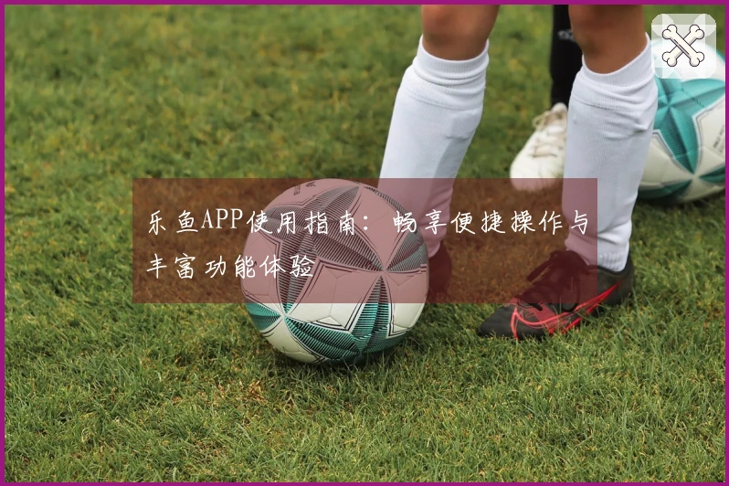 乐鱼APP使用指南：畅享便捷操作与丰富功能体验