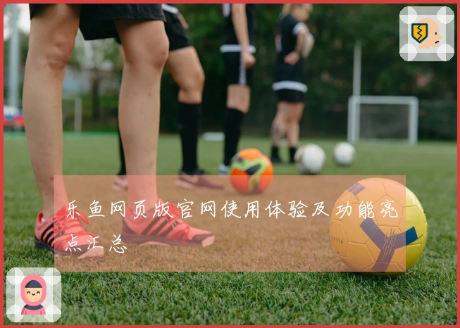 乐鱼网页版官网使用体验及功能亮点汇总