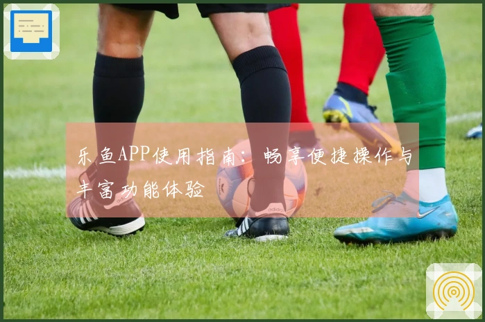 乐鱼APP使用指南:畅享便捷操作与丰富功能体验